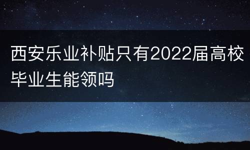 西安乐业补贴只有2022届高校毕业生能领吗