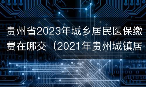 贵州省2023年城乡居民医保缴费在哪交（2021年贵州城镇居民医保缴费截止时间）