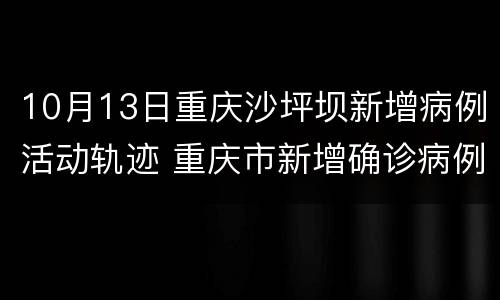 10月13日重庆沙坪坝新增病例活动轨迹 重庆市新增确诊病例22例活动轨迹