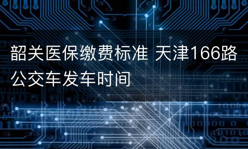 韶关医保缴费标准 天津166路公交车发车时间