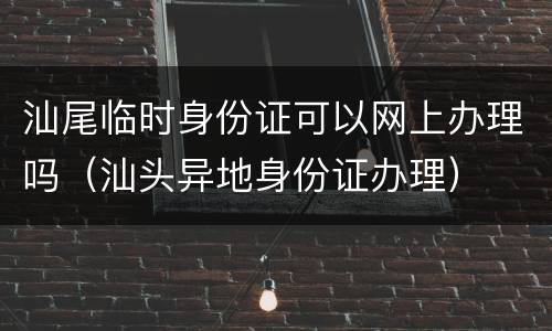 汕尾临时身份证可以网上办理吗（汕头异地身份证办理）