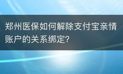 郑州医保如何解除支付宝亲情账户的关系绑定？​