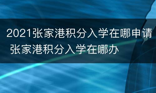 2021张家港积分入学在哪申请 张家港积分入学在哪办