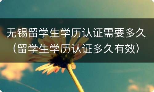 无锡留学生学历认证需要多久（留学生学历认证多久有效）