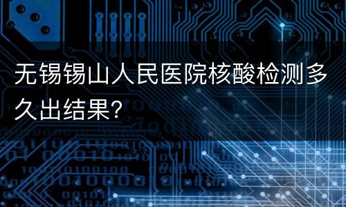 无锡锡山人民医院核酸检测多久出结果？