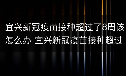 宜兴新冠疫苗接种超过了8周该怎么办 宜兴新冠疫苗接种超过了8周该怎么办呢