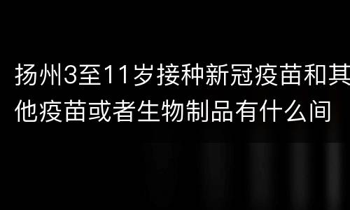 扬州3至11岁接种新冠疫苗和其他疫苗或者生物制品有什么间隔要求呢