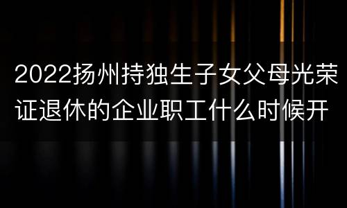 2022扬州持独生子女父母光荣证退休的企业职工什么时候开始登记