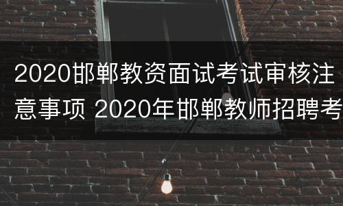 2020邯郸教资面试考试审核注意事项 2020年邯郸教师招聘考试
