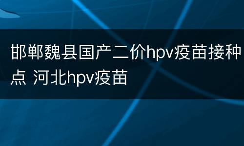 邯郸魏县国产二价hpv疫苗接种点 河北hpv疫苗