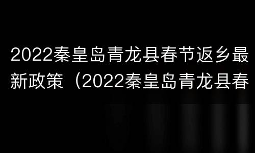 2022秦皇岛青龙县春节返乡最新政策（2022秦皇岛青龙县春节返乡最新政策解读）