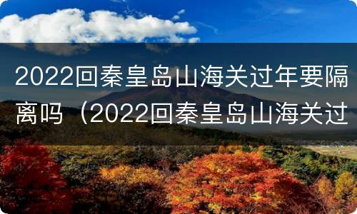 2022回秦皇岛山海关过年要隔离吗（2022回秦皇岛山海关过年要隔离吗现在）