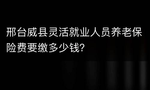 邢台威县灵活就业人员养老保险费要缴多少钱？