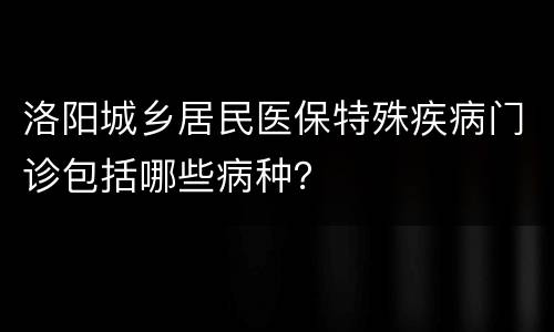 洛阳城乡居民医保特殊疾病门诊包括哪些病种？