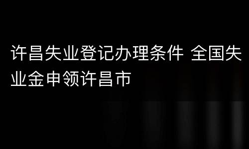 许昌失业登记办理条件 全国失业金申领许昌市
