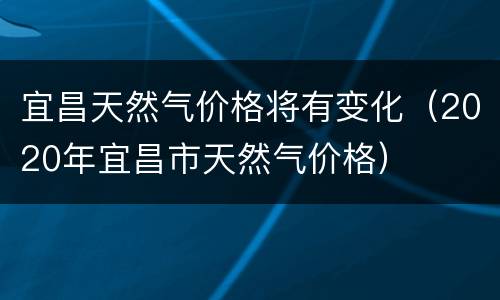 宜昌天然气价格将有变化（2020年宜昌市天然气价格）