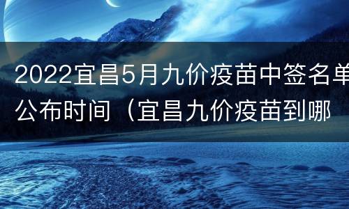 2022宜昌5月九价疫苗中签名单公布时间（宜昌九价疫苗到哪里接种）