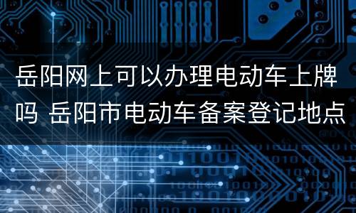 岳阳网上可以办理电动车上牌吗 岳阳市电动车备案登记地点