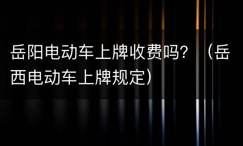 岳阳电动车上牌收费吗？（岳西电动车上牌规定）