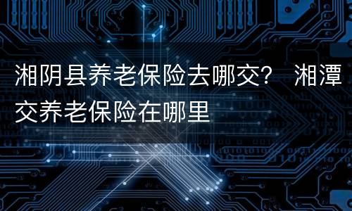 湘阴县养老保险去哪交？ 湘潭交养老保险在哪里