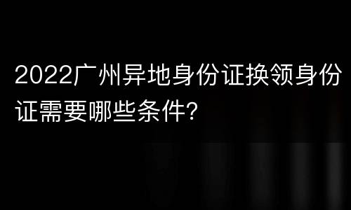 2022广州异地身份证换领身份证需要哪些条件？