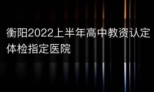 衡阳2022上半年高中教资认定体检指定医院