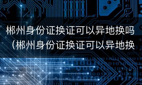 郴州身份证换证可以异地换吗（郴州身份证换证可以异地换吗现在）