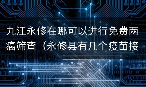 九江永修在哪可以进行免费两癌筛查（永修县有几个疫苗接种点）