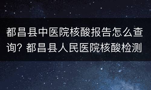都昌县中医院核酸报告怎么查询? 都昌县人民医院核酸检测报告