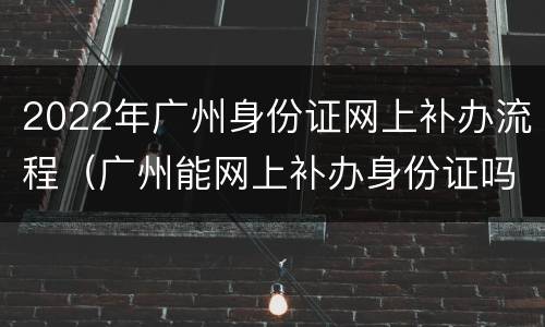 2022年广州身份证网上补办流程（广州能网上补办身份证吗）
