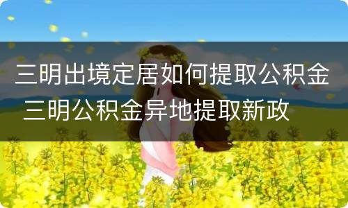 三明出境定居如何提取公积金 三明公积金异地提取新政