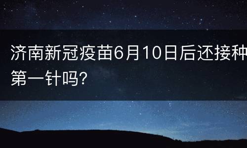 济南新冠疫苗6月10日后还接种第一针吗？