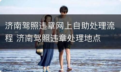 济南驾照违章网上自助处理流程 济南驾照违章处理地点