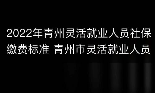 2022年青州灵活就业人员社保缴费标准 青州市灵活就业人员社保缴费标准