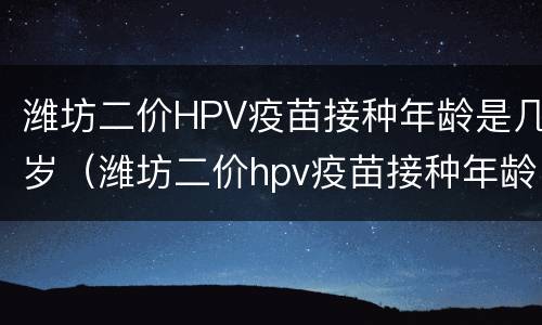 潍坊二价HPV疫苗接种年龄是几岁（潍坊二价hpv疫苗接种年龄是几岁到几岁）