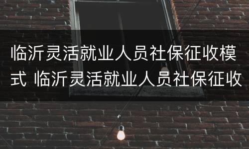 临沂灵活就业人员社保征收模式 临沂灵活就业人员社保征收模式有哪些
