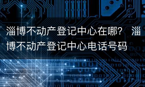 淄博不动产登记中心在哪？ 淄博不动产登记中心电话号码