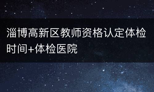 淄博高新区教师资格认定体检时间+体检医院