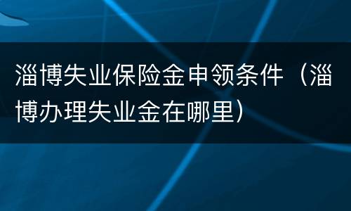 淄博失业保险金申领条件（淄博办理失业金在哪里）