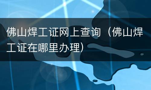佛山焊工证网上查询（佛山焊工证在哪里办理）
