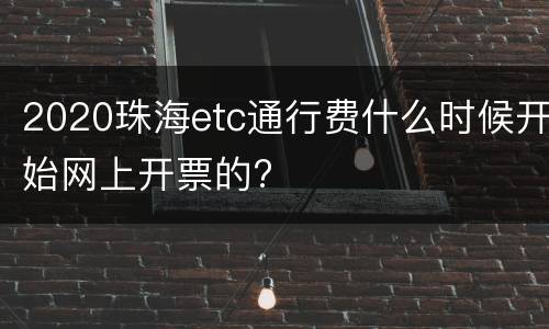 2020珠海etc通行费什么时候开始网上开票的?