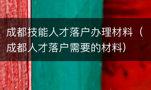 成都技能人才落户办理材料（成都人才落户需要的材料）