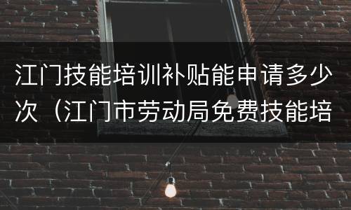 江门技能培训补贴能申请多少次（江门市劳动局免费技能培训和补贴学校）