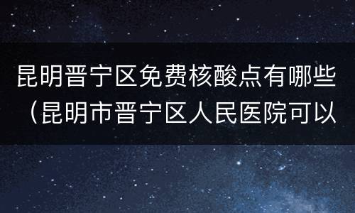 昆明晋宁区免费核酸点有哪些（昆明市晋宁区人民医院可以做核酸检测吗）