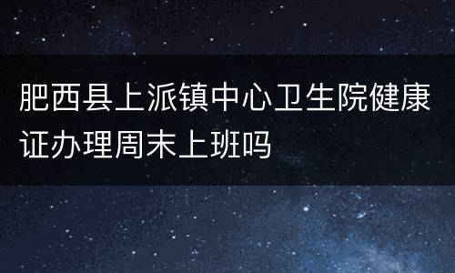 肥西县上派镇中心卫生院健康证办理周末上班吗