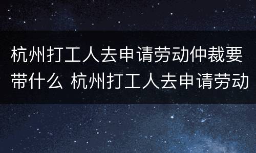 杭州打工人去申请劳动仲裁要带什么 杭州打工人去申请劳动仲裁要带什么证件