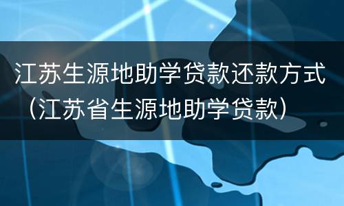 江苏生源地助学贷款还款方式（江苏省生源地助学贷款）