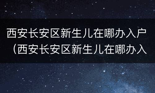 西安长安区新生儿在哪办入户（西安长安区新生儿在哪办入户证）