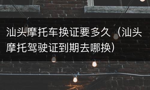 汕头摩托车换证要多久（汕头摩托驾驶证到期去哪换）