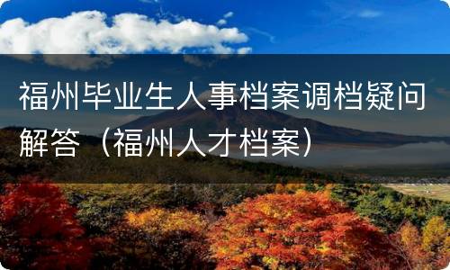 福州毕业生人事档案调档疑问解答（福州人才档案）